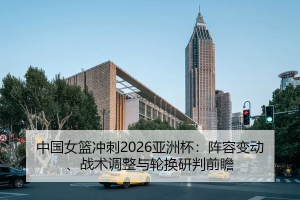 中国女篮冲刺2026亚洲杯：阵容变动、战术调整与轮换研判前瞻