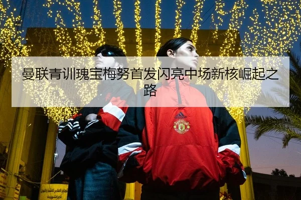 曼联青训瑰宝梅努首发闪亮中场新核崛起之路